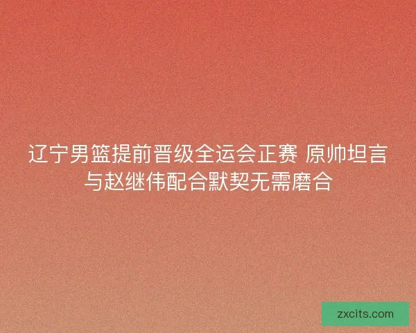 辽宁男篮提前晋级全运会正赛 原帅坦言与赵继伟配合默契无需磨合
