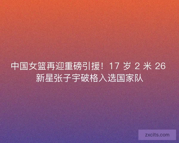 中国女篮再迎重磅引援！17 岁 2 米 26 新星张子宇破格入选国家队