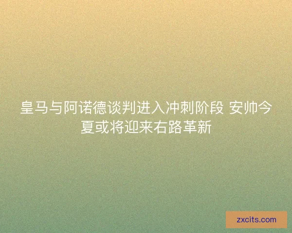 皇马与阿诺德谈判进入冲刺阶段 安帅今夏或将迎来右路革新