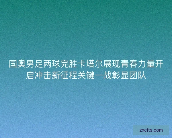 国奥男足两球完胜卡塔尔展现青春力量开启冲击新征程关键一战彰显团队