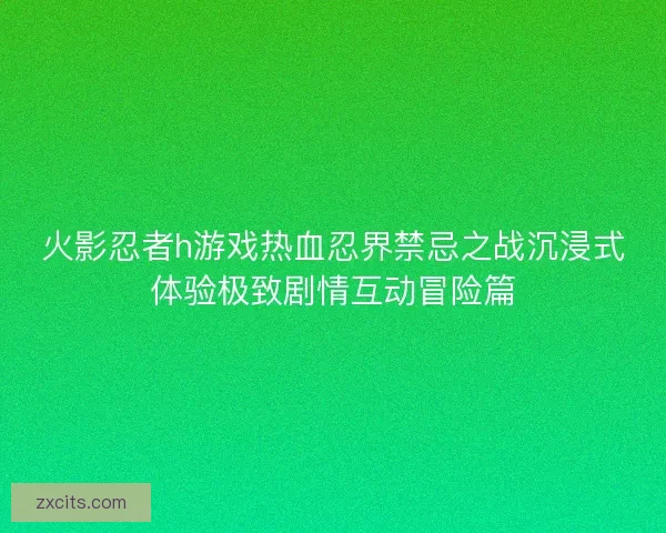 火影忍者h游戏热血忍界禁忌之战沉浸式体验极致剧情互动冒险篇