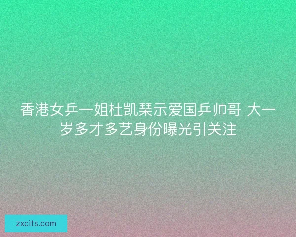香港女乒一姐杜凯琹示爱国乒帅哥 大一岁多才多艺身份曝光引关注