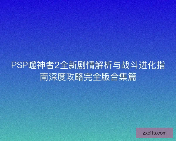 PSP噬神者2全新剧情解析与战斗进化指南深度攻略完全版合集篇