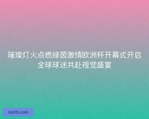 璀璨灯火点燃绿茵激情欧洲杯开幕式开启全球球迷共赴视觉盛宴 璀璨灯火点燃绿茵激情欧洲杯开幕式开启全球球迷共赴视觉盛宴