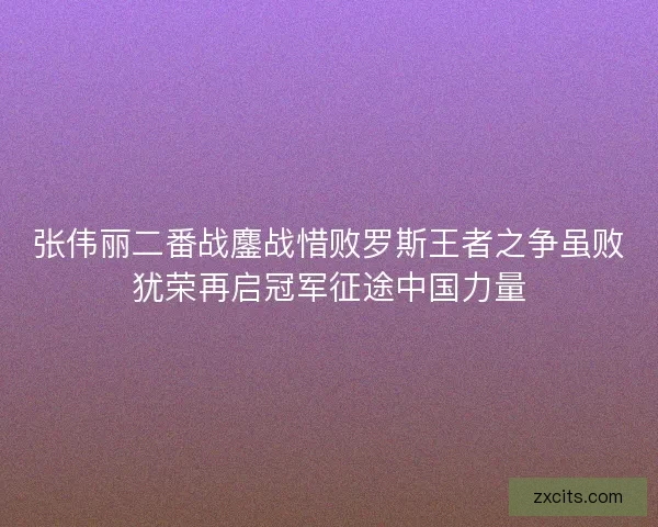 张伟丽二番战鏖战惜败罗斯王者之争虽败犹荣再启冠军征途中国力量