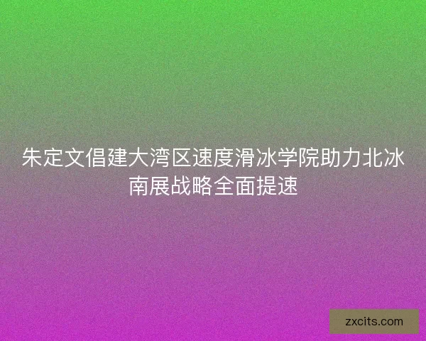 朱定文倡建大湾区速度滑冰学院助力北冰南展战略全面提速