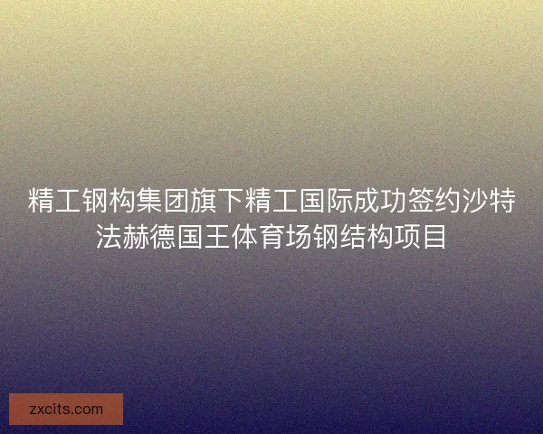 精工钢构集团旗下精工国际成功签约沙特法赫德国王体育场钢结构项目