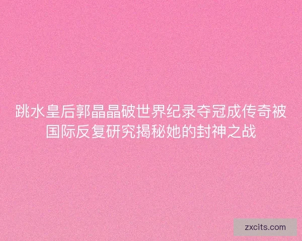 跳水皇后郭晶晶破世界纪录夺冠成传奇被国际反复研究揭秘她的封神之战