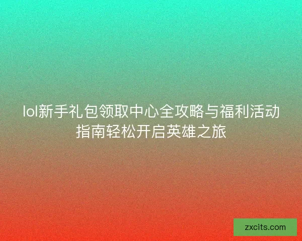 lol新手礼包领取中心全攻略与福利活动指南轻松开启英雄之旅