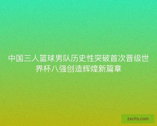 中国三人篮球男队历史性突破首次晋级世界杯八强创造辉煌新篇章
