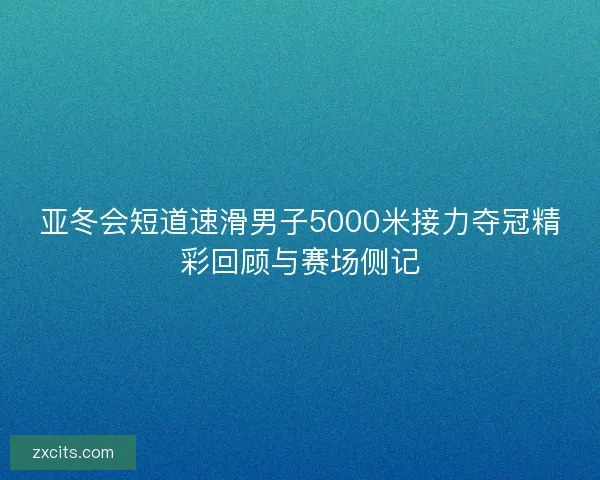 亚冬会短道速滑男子5000米接力夺冠精彩回顾与赛场侧记