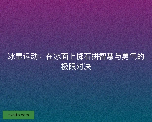 冰壶运动：在冰面上掷石拼智慧与勇气的极限对决