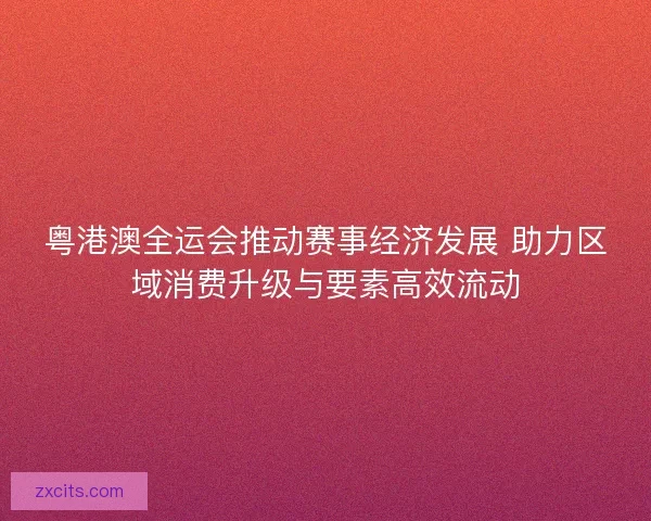 粤港澳全运会推动赛事经济发展 助力区域消费升级与要素高效流动