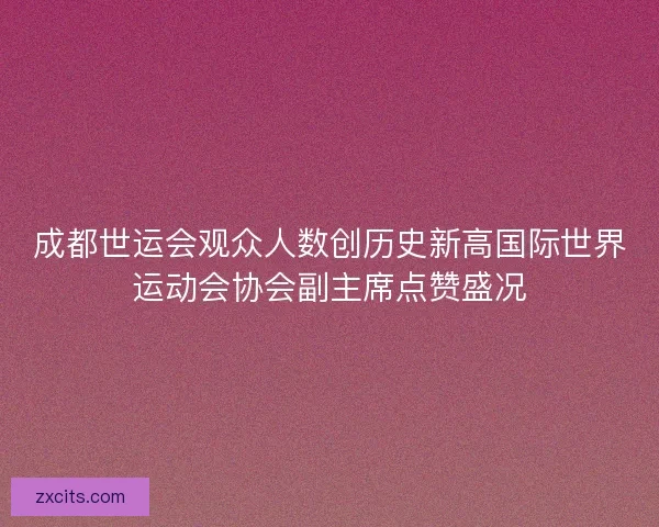 成都世运会观众人数创历史新高国际世界运动会协会副主席点赞盛况
