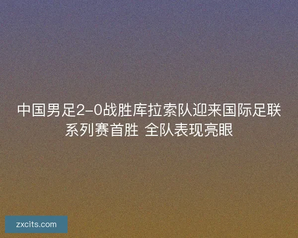 中国男足2-0战胜库拉索队迎来国际足联系列赛首胜 全队表现亮眼