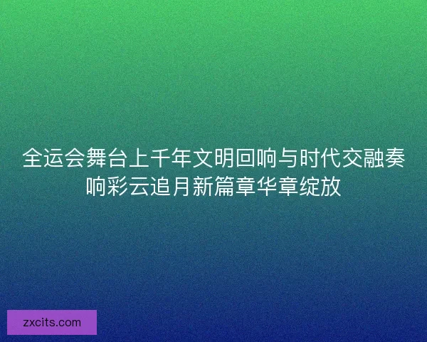 全运会舞台上千年文明回响与时代交融奏响彩云追月新篇章华章绽放
