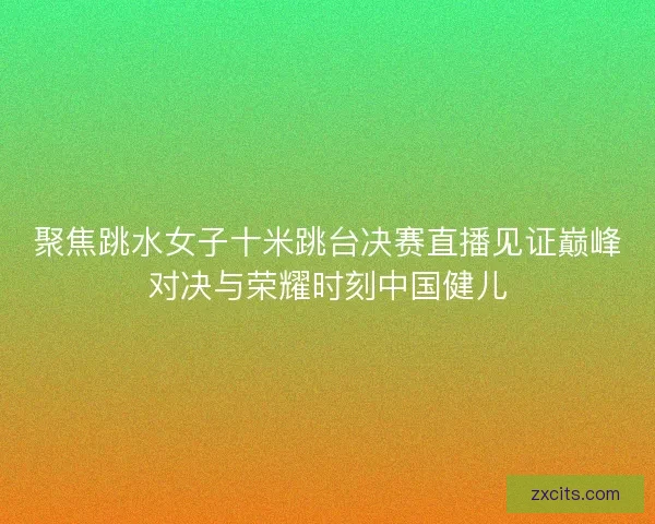 聚焦跳水女子十米跳台决赛直播见证巅峰对决与荣耀时刻中国健儿