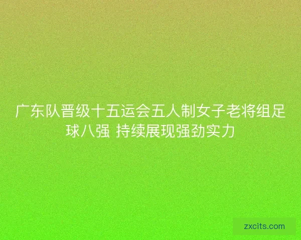 广东队晋级十五运会五人制女子老将组足球八强 持续展现强劲实力