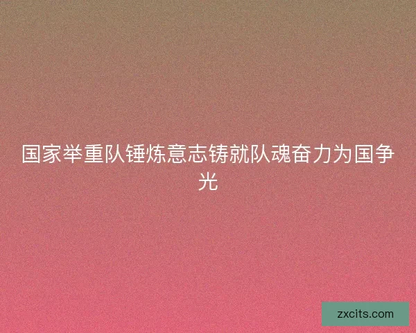 国家举重队锤炼意志铸就队魂奋力为国争光 国家举重队锤炼意志铸就队魂奋力为国争光