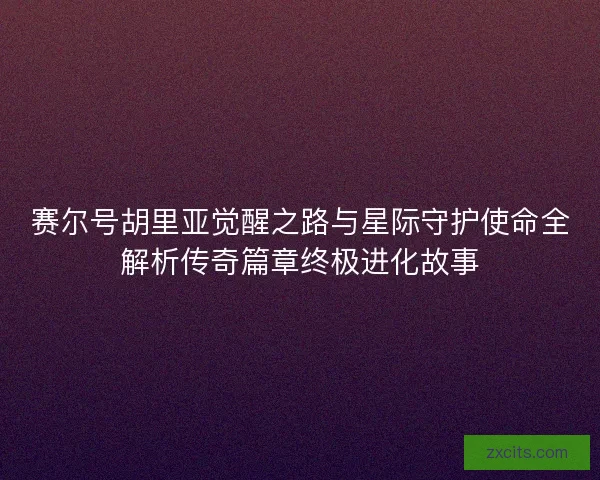 赛尔号胡里亚觉醒之路与星际守护使命全解析传奇篇章终极进化故事