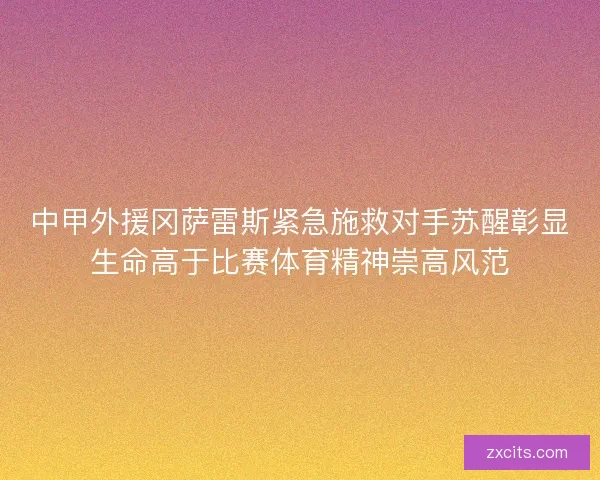 中甲外援冈萨雷斯紧急施救对手苏醒彰显生命高于比赛体育精神崇高风范