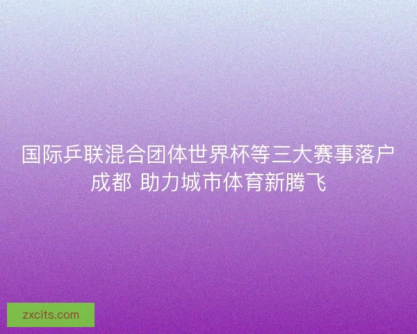 国际乒联混合团体世界杯等三大赛事落户成都 助力城市体育新腾飞