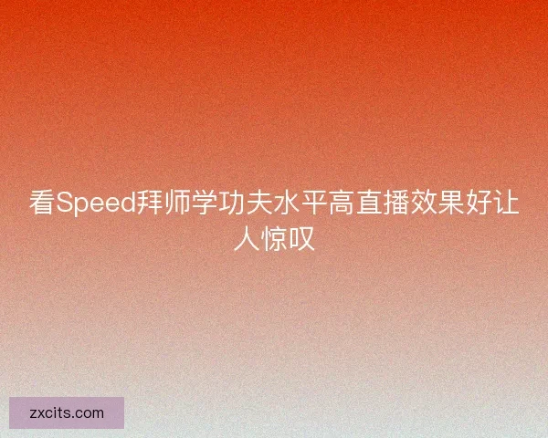 看Speed拜师学功夫水平高直播效果好让人惊叹 看Speed拜师学功夫水平高直播效果好让人惊叹